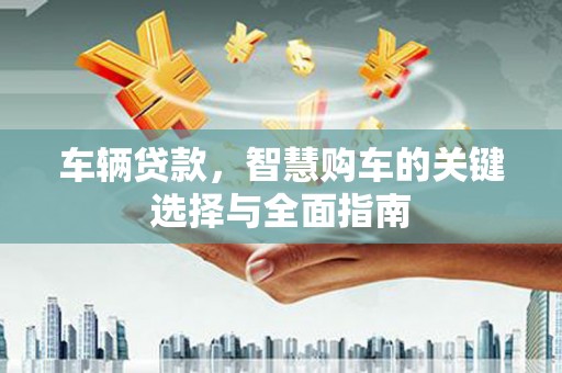 赞皇车辆贷款，智慧购车的关键选择与全面指南