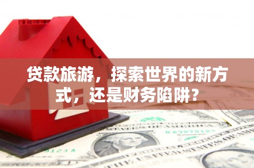赞皇贷款旅游，探索世界的新方式，还是财务陷阱？