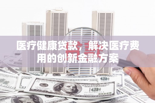 赞皇医疗健康贷款，解决医疗费用的创新金融方案