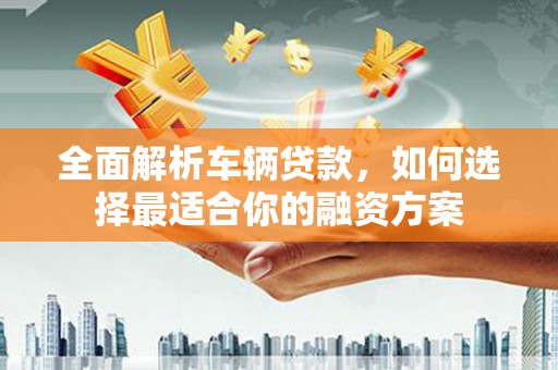 赞皇全面解析车辆贷款，如何选择最适合你的融资方案